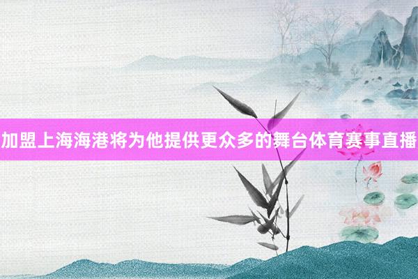 加盟上海海港将为他提供更众多的舞台体育赛事直播