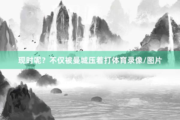 现时呢？不仅被曼城压着打体育录像/图片