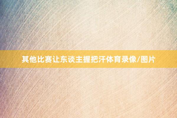 其他比赛让东谈主握把汗体育录像/图片