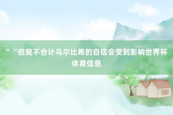 ”“但我不合计乌尔比希的自信会受到影响世界杯体育信息
