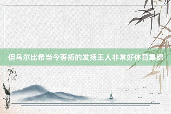 但乌尔比希当今落拓的发扬王人非常好体育集锦