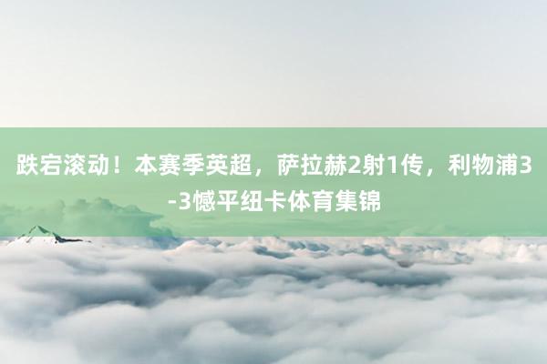跌宕滚动！本赛季英超，萨拉赫2射1传，利物浦3-3憾平纽卡体育集锦