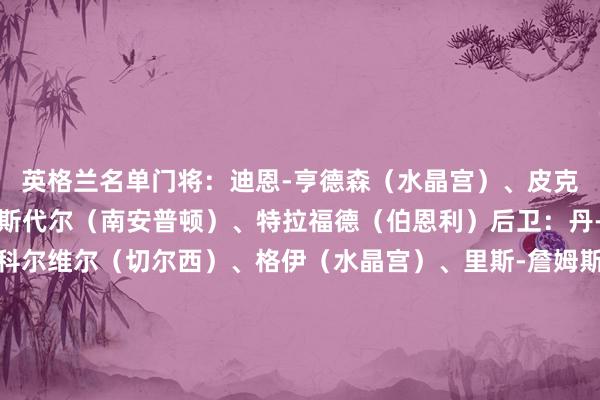 英格兰名单门将：迪恩-亨德森（水晶宫）、皮克福德（埃弗顿）、拉姆斯代尔（南安普顿）、特拉福德（伯恩利）后卫：丹-伯恩（纽卡斯尔）、科尔维尔（切尔西）、格伊（水晶宫）、里斯-詹姆斯（切尔西）、孔萨（维拉）、斯凯利（阿森纳）、利夫拉门托（纽卡斯尔）、宽萨（利物浦）、沃克（AC米兰）中场：贝林厄姆（皇马）、埃泽（水晶宫）、亨德森（阿贾克斯）、柯蒂斯-琼斯（利物浦）、帕尔默（切尔西）、赖斯（阿森纳）、摩根-罗杰斯（维拉）前卫：鲍文（西汉姆）、福登（曼城）、安东尼-戈登（纽卡）、凯恩（拜仁）、拉什福德（维拉）、索兰克（热刺）																						体育集锦