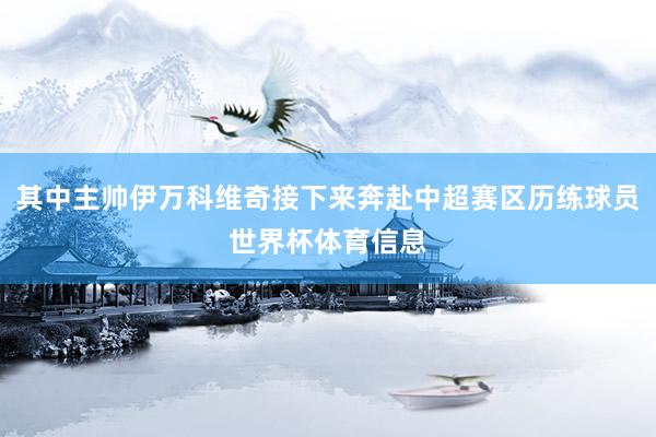 其中主帅伊万科维奇接下来奔赴中超赛区历练球员世界杯体育信息