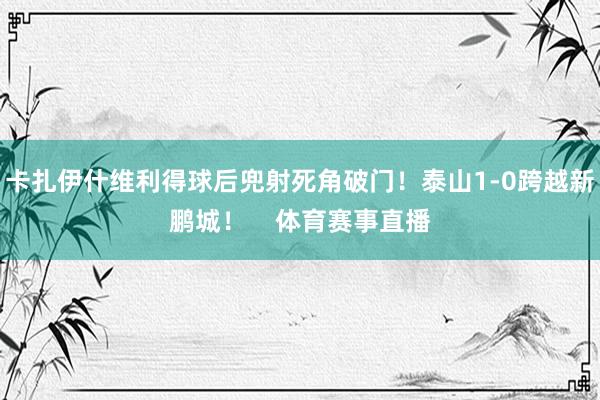 卡扎伊什维利得球后兜射死角破门！泰山1-0跨越新鹏城！    体育赛事直播