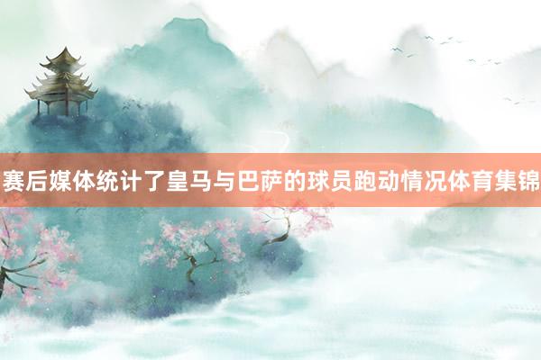 赛后媒体统计了皇马与巴萨的球员跑动情况体育集锦