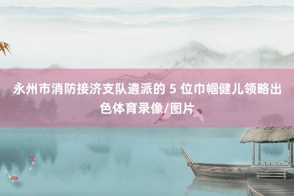 永州市消防接济支队遴派的 5 位巾帼健儿领略出色体育录像/图片
