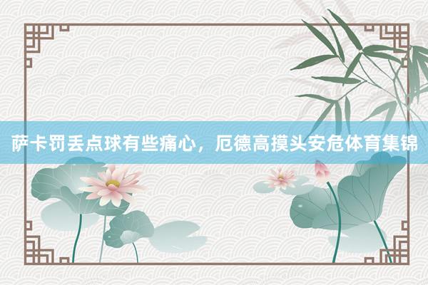 萨卡罚丢点球有些痛心，厄德高摸头安危体育集锦