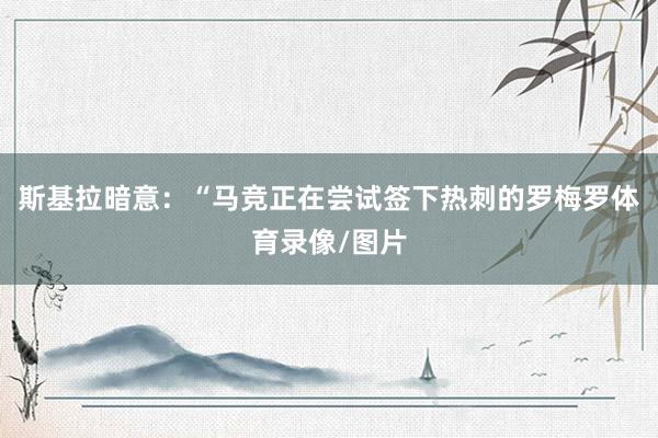 斯基拉暗意：“马竞正在尝试签下热刺的罗梅罗体育录像/图片