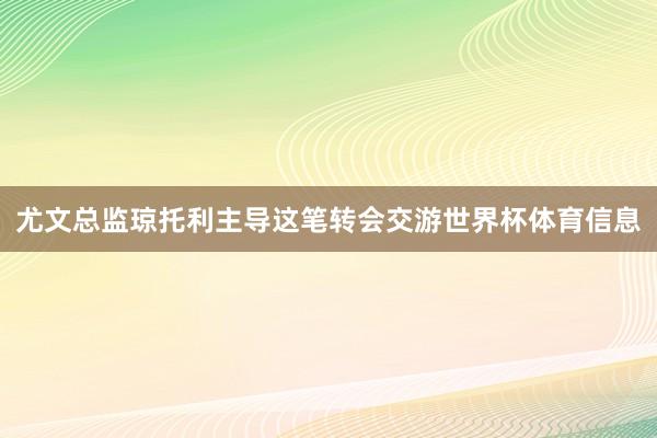 尤文总监琼托利主导这笔转会交游世界杯体育信息