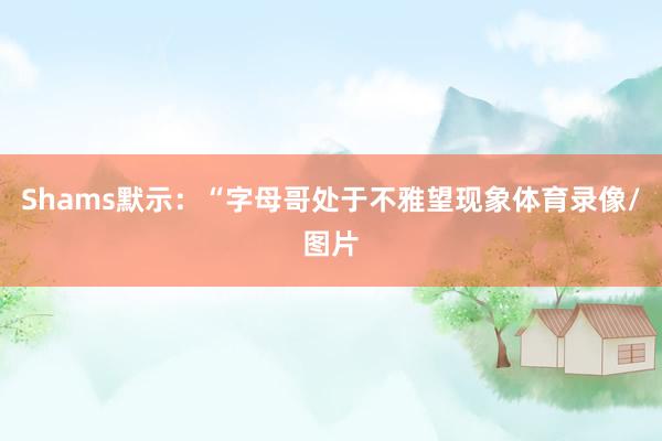 Shams默示：“字母哥处于不雅望现象体育录像/图片