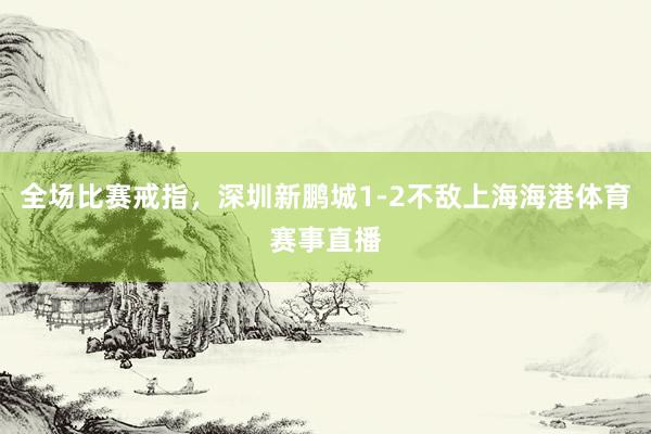 全场比赛戒指，深圳新鹏城1-2不敌上海海港体育赛事直播