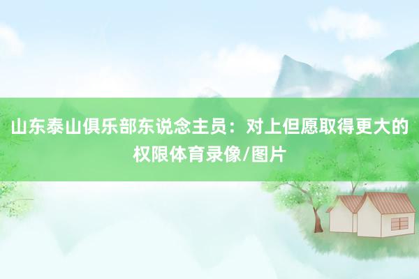 山东泰山俱乐部东说念主员:对上但愿取得更大的权限体育录像/图片