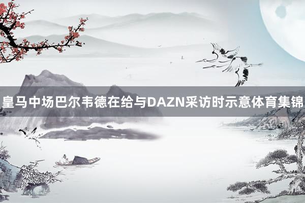 皇马中场巴尔韦德在给与DAZN采访时示意体育集锦