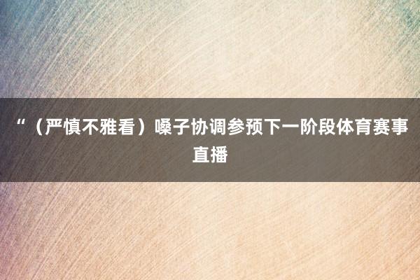 “（严慎不雅看）嗓子协调参预下一阶段体育赛事直播