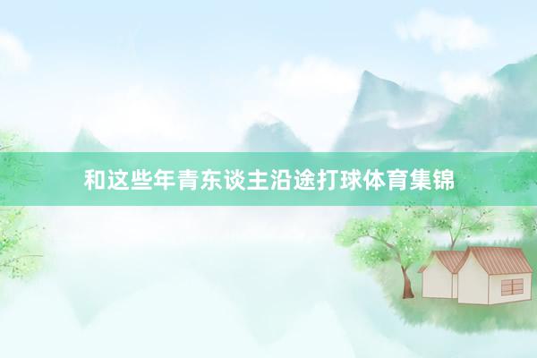 和这些年青东谈主沿途打球体育集锦