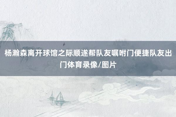 杨瀚森离开球馆之际顺遂帮队友嘱咐门便捷队友出门体育录像/图片