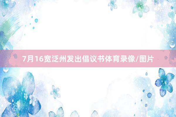 7月16宽泛州发出倡议书体育录像/图片