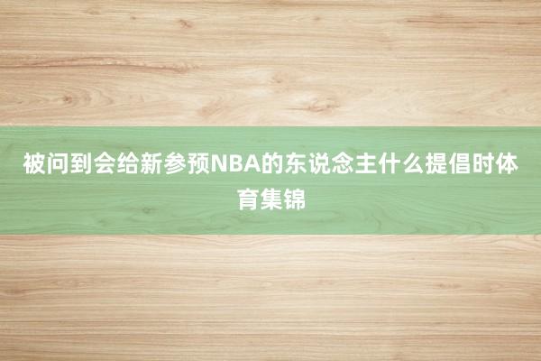 被问到会给新参预NBA的东说念主什么提倡时体育集锦