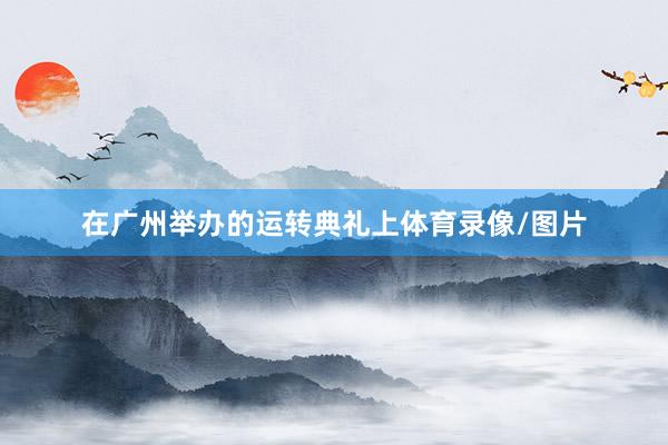在广州举办的运转典礼上体育录像/图片