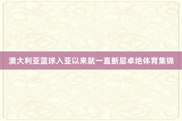 澳大利亚篮球入亚以来就一直断层卓绝体育集锦
