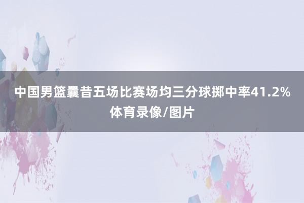 中国男篮曩昔五场比赛场均三分球掷中率41.2%体育录像/图片
