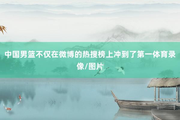 中国男篮不仅在微博的热搜榜上冲到了第一体育录像/图片