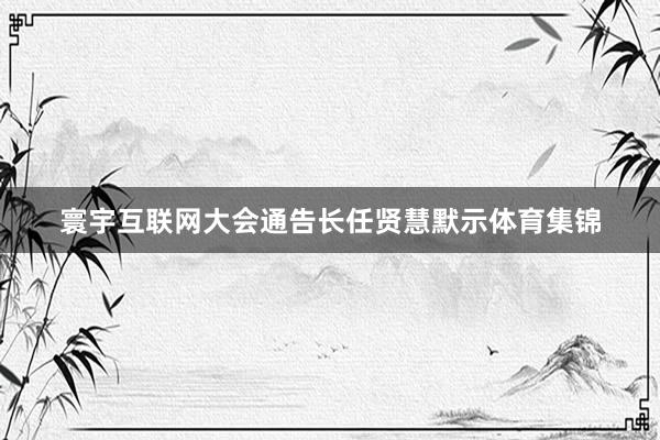 寰宇互联网大会通告长任贤慧默示体育集锦