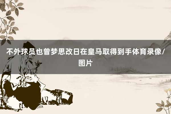 不外球员也曾梦思改日在皇马取得到手体育录像/图片