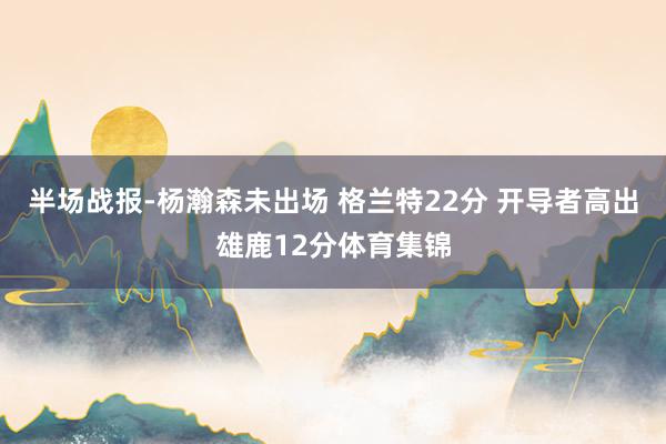 半场战报-杨瀚森未出场 格兰特22分 开导者高出雄鹿12分体育集锦
