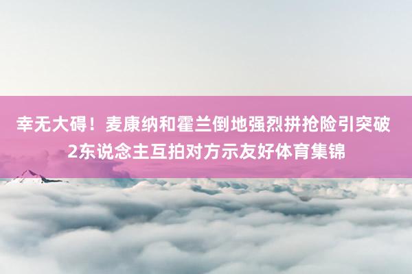 幸无大碍！麦康纳和霍兰倒地强烈拼抢险引突破 2东说念主互拍对方示友好体育集锦