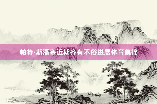 帕特·斯潘塞近期齐有不俗进展体育集锦