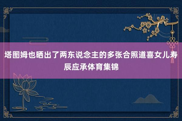 塔图姆也晒出了两东说念主的多张合照道喜女儿寿辰应承体育集锦