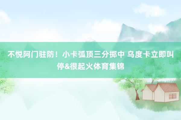 不悦阿门驻防！小卡弧顶三分掷中 乌度卡立即叫停&很起火体育集锦