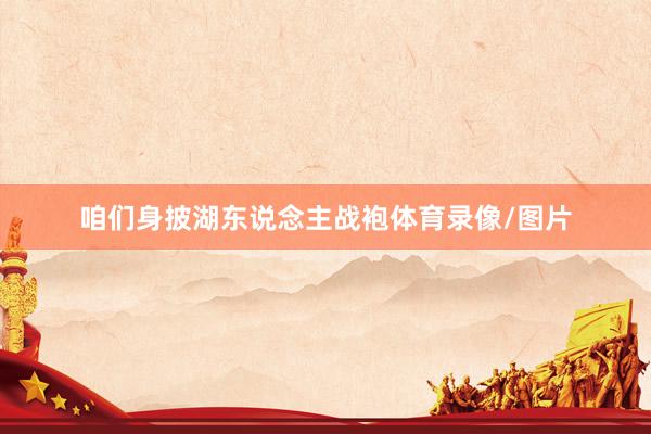 咱们身披湖东说念主战袍体育录像/图片