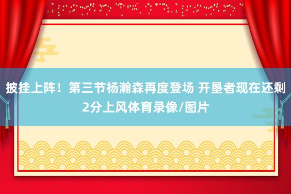 披挂上阵！第三节杨瀚森再度登场 开垦者现在还剩2分上风体育录像/图片