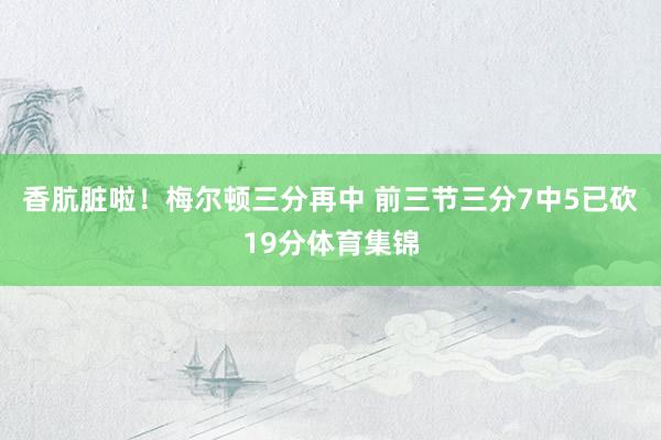 香肮脏啦！梅尔顿三分再中 前三节三分7中5已砍19分体育集锦