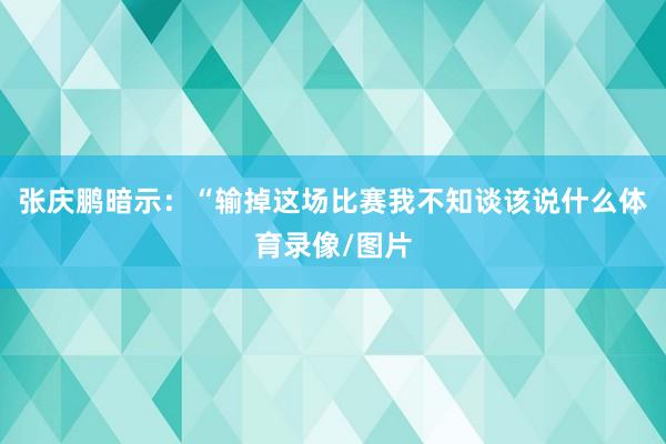 张庆鹏暗示：“输掉这场比赛我不知谈该说什么体育录像/图片