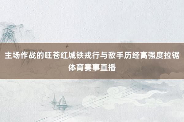 主场作战的旺苍红城铁戎行与敌手历经高强度拉锯体育赛事直播