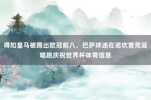 得知皇马被踢出欧冠前八，巴萨球迷在诺坎普荒诞唱跳庆祝世界杯体育信息
