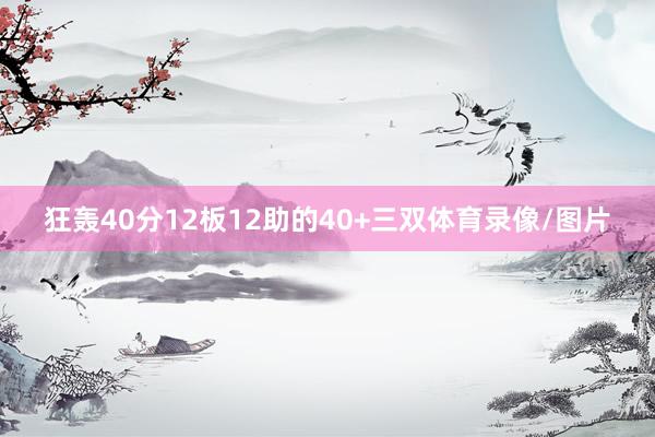 狂轰40分12板12助的40+三双体育录像/图片