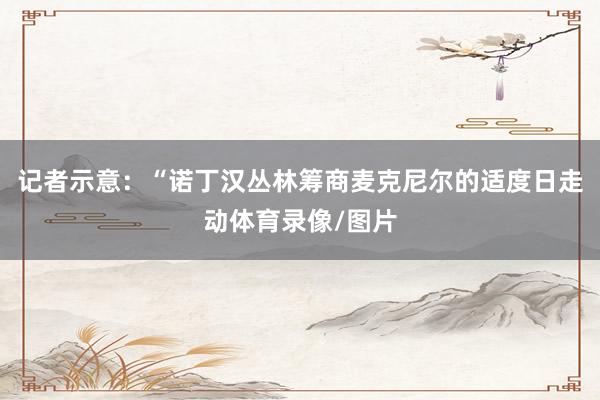 记者示意：“诺丁汉丛林筹商麦克尼尔的适度日走动体育录像/图片