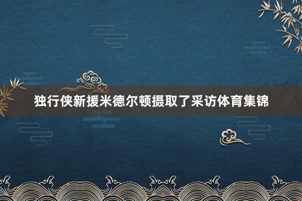 独行侠新援米德尔顿摄取了采访体育集锦