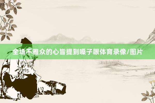 全场不雅众的心皆提到嗓子眼体育录像/图片