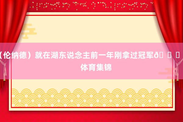 （伦纳德）就在湖东说念主前一年刚拿过冠军😂”    体育集锦