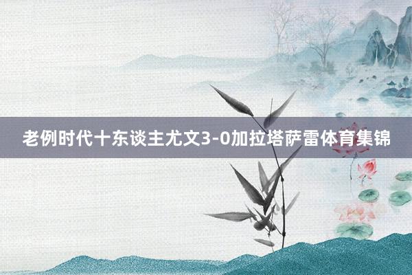 老例时代十东谈主尤文3-0加拉塔萨雷体育集锦