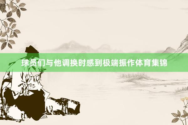球员们与他调换时感到极端振作体育集锦