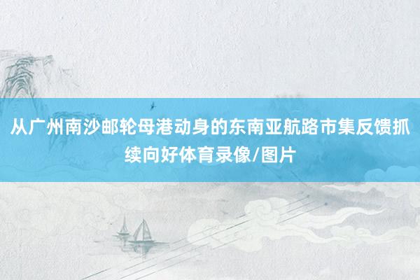 从广州南沙邮轮母港动身的东南亚航路市集反馈抓续向好体育录像/图片