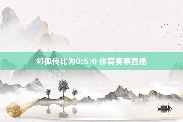 邻孤传比为0:5:0 体育赛事直播