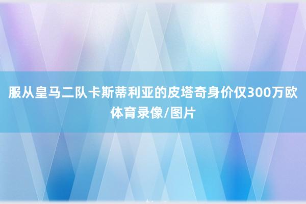 服从皇马二队卡斯蒂利亚的皮塔奇身价仅300万欧体育录像/图片